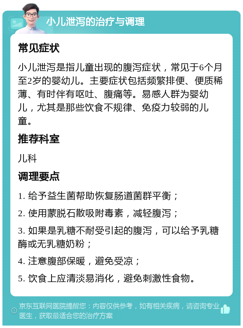 小儿泄泻的治疗与调理 常见症状 小儿泄泻是指儿童出现的腹泻症状，常见于6个月至2岁的婴幼儿。主要症状包括频繁排便、便质稀薄、有时伴有呕吐、腹痛等。易感人群为婴幼儿，尤其是那些饮食不规律、免疫力较弱的儿童。 推荐科室 儿科 调理要点 1. 给予益生菌帮助恢复肠道菌群平衡； 2. 使用蒙脱石散吸附毒素，减轻腹泻； 3. 如果是乳糖不耐受引起的腹泻，可以给予乳糖酶或无乳糖奶粉； 4. 注意腹部保暖，避免受凉； 5. 饮食上应清淡易消化，避免刺激性食物。