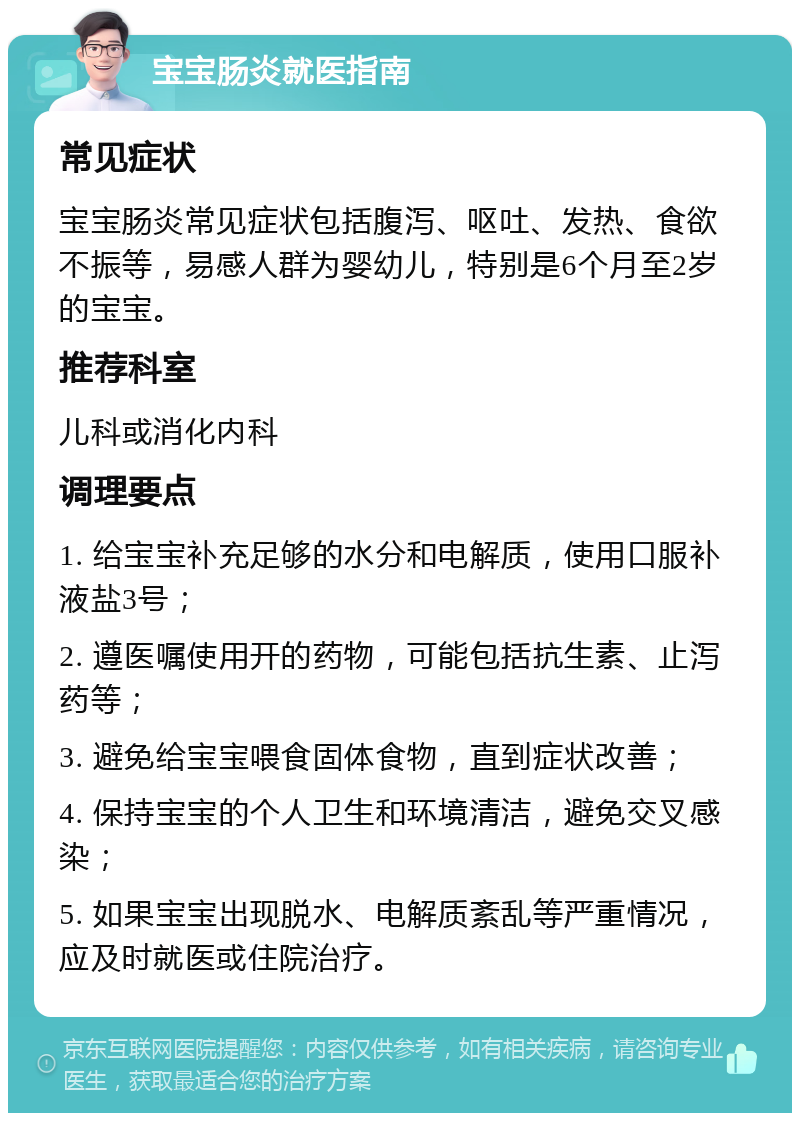 宝宝肠炎就医指南 常见症状 宝宝肠炎常见症状包括腹泻、呕吐、发热、食欲不振等，易感人群为婴幼儿，特别是6个月至2岁的宝宝。 推荐科室 儿科或消化内科 调理要点 1. 给宝宝补充足够的水分和电解质，使用口服补液盐3号； 2. 遵医嘱使用开的药物，可能包括抗生素、止泻药等； 3. 避免给宝宝喂食固体食物，直到症状改善； 4. 保持宝宝的个人卫生和环境清洁，避免交叉感染； 5. 如果宝宝出现脱水、电解质紊乱等严重情况，应及时就医或住院治疗。