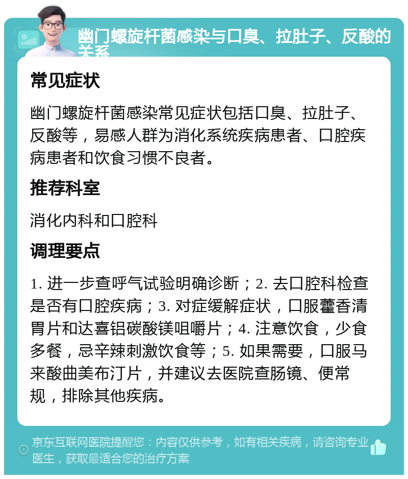 幽门螺旋杆菌感染与口臭、拉肚子、反酸的关系 常见症状 幽门螺旋杆菌感染常见症状包括口臭、拉肚子、反酸等，易感人群为消化系统疾病患者、口腔疾病患者和饮食习惯不良者。 推荐科室 消化内科和口腔科 调理要点 1. 进一步查呼气试验明确诊断；2. 去口腔科检查是否有口腔疾病；3. 对症缓解症状，口服藿香清胃片和达喜铝碳酸镁咀嚼片；4. 注意饮食，少食多餐，忌辛辣刺激饮食等；5. 如果需要，口服马来酸曲美布汀片，并建议去医院查肠镜、便常规，排除其他疾病。