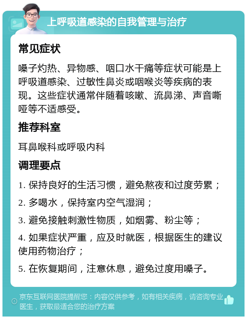 上呼吸道感染的自我管理与治疗 常见症状 嗓子灼热、异物感、咽口水干痛等症状可能是上呼吸道感染、过敏性鼻炎或咽喉炎等疾病的表现。这些症状通常伴随着咳嗽、流鼻涕、声音嘶哑等不适感受。 推荐科室 耳鼻喉科或呼吸内科 调理要点 1. 保持良好的生活习惯，避免熬夜和过度劳累； 2. 多喝水，保持室内空气湿润； 3. 避免接触刺激性物质，如烟雾、粉尘等； 4. 如果症状严重，应及时就医，根据医生的建议使用药物治疗； 5. 在恢复期间，注意休息，避免过度用嗓子。