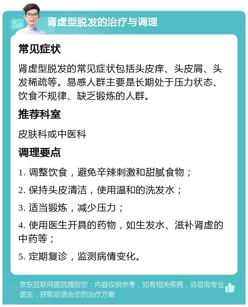 肾虚型脱发的治疗与调理 常见症状 肾虚型脱发的常见症状包括头皮痒、头皮屑、头发稀疏等。易感人群主要是长期处于压力状态、饮食不规律、缺乏锻炼的人群。 推荐科室 皮肤科或中医科 调理要点 1. 调整饮食，避免辛辣刺激和甜腻食物； 2. 保持头皮清洁，使用温和的洗发水； 3. 适当锻炼，减少压力； 4. 使用医生开具的药物，如生发水、滋补肾虚的中药等； 5. 定期复诊，监测病情变化。