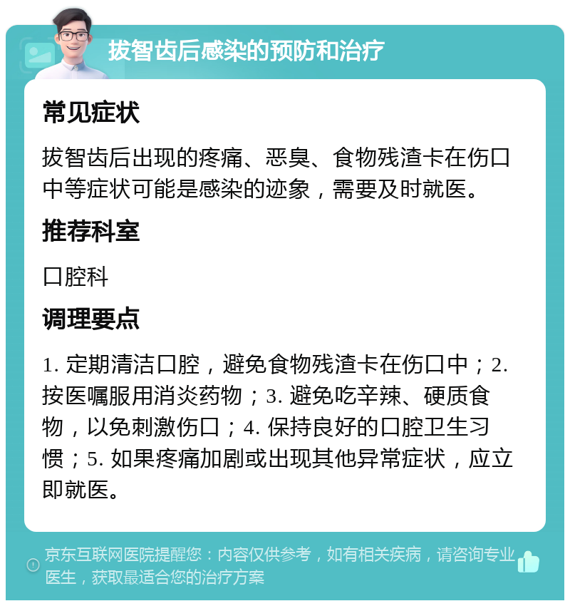 拔智齿后感染的预防和治疗 常见症状 拔智齿后出现的疼痛、恶臭、食物残渣卡在伤口中等症状可能是感染的迹象，需要及时就医。 推荐科室 口腔科 调理要点 1. 定期清洁口腔，避免食物残渣卡在伤口中；2. 按医嘱服用消炎药物；3. 避免吃辛辣、硬质食物，以免刺激伤口；4. 保持良好的口腔卫生习惯；5. 如果疼痛加剧或出现其他异常症状，应立即就医。