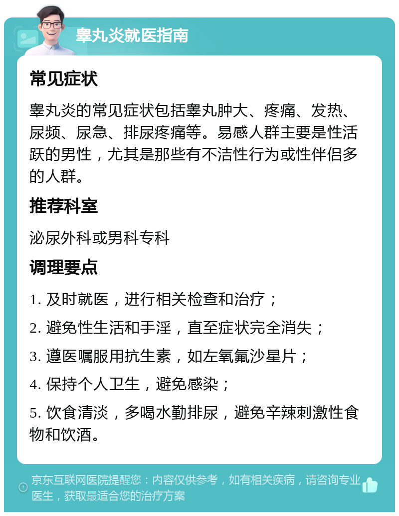 睾丸炎就医指南 常见症状 睾丸炎的常见症状包括睾丸肿大、疼痛、发热、尿频、尿急、排尿疼痛等。易感人群主要是性活跃的男性，尤其是那些有不洁性行为或性伴侣多的人群。 推荐科室 泌尿外科或男科专科 调理要点 1. 及时就医，进行相关检查和治疗； 2. 避免性生活和手淫，直至症状完全消失； 3. 遵医嘱服用抗生素，如左氧氟沙星片； 4. 保持个人卫生，避免感染； 5. 饮食清淡，多喝水勤排尿，避免辛辣刺激性食物和饮酒。