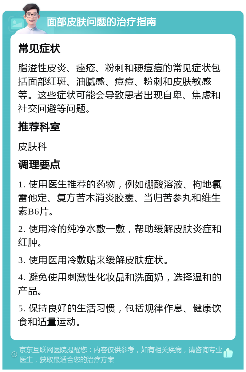 面部皮肤问题的治疗指南 常见症状 脂溢性皮炎、痤疮、粉刺和硬痘痘的常见症状包括面部红斑、油腻感、痘痘、粉刺和皮肤敏感等。这些症状可能会导致患者出现自卑、焦虑和社交回避等问题。 推荐科室 皮肤科 调理要点 1. 使用医生推荐的药物，例如硼酸溶液、枸地氯雷他定、复方苦木消炎胶囊、当归苦参丸和维生素B6片。 2. 使用冷的纯净水敷一敷，帮助缓解皮肤炎症和红肿。 3. 使用医用冷敷贴来缓解皮肤症状。 4. 避免使用刺激性化妆品和洗面奶，选择温和的产品。 5. 保持良好的生活习惯，包括规律作息、健康饮食和适量运动。