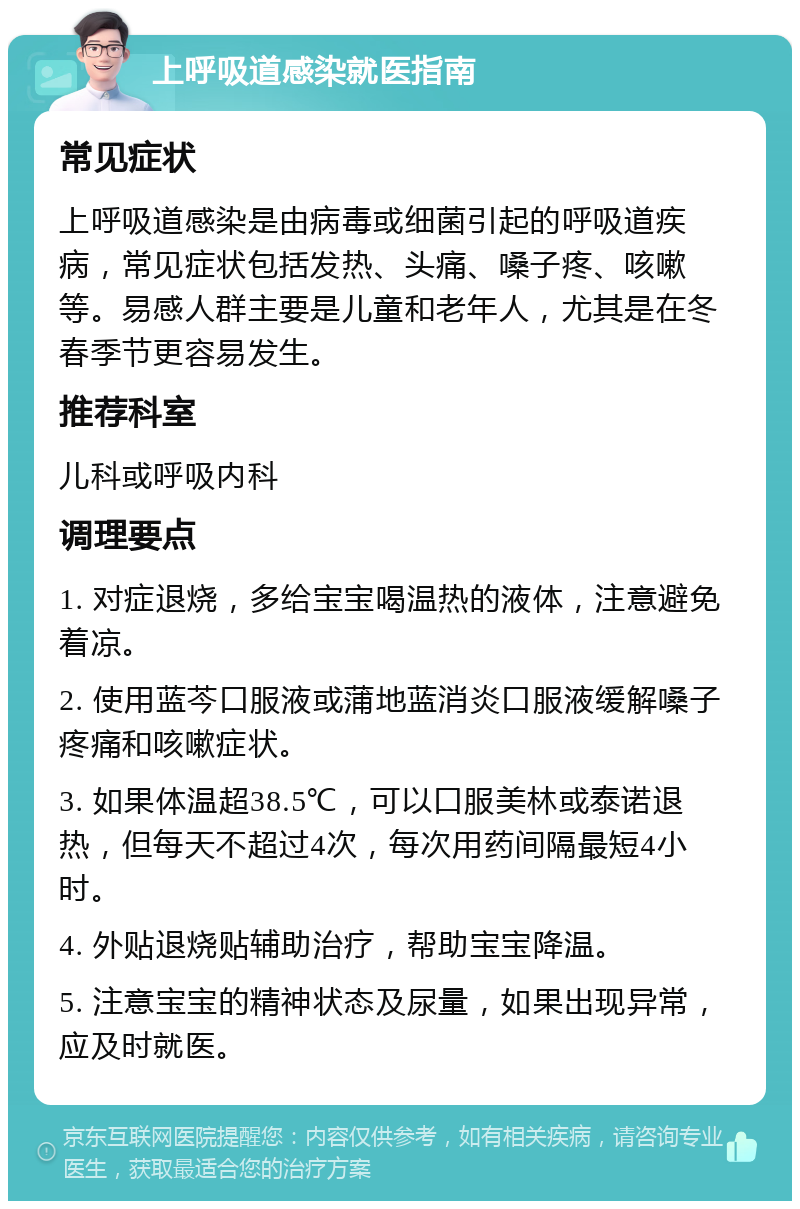 上呼吸道感染就医指南 常见症状 上呼吸道感染是由病毒或细菌引起的呼吸道疾病，常见症状包括发热、头痛、嗓子疼、咳嗽等。易感人群主要是儿童和老年人，尤其是在冬春季节更容易发生。 推荐科室 儿科或呼吸内科 调理要点 1. 对症退烧，多给宝宝喝温热的液体，注意避免着凉。 2. 使用蓝芩口服液或蒲地蓝消炎口服液缓解嗓子疼痛和咳嗽症状。 3. 如果体温超38.5℃，可以口服美林或泰诺退热，但每天不超过4次，每次用药间隔最短4小时。 4. 外贴退烧贴辅助治疗，帮助宝宝降温。 5. 注意宝宝的精神状态及尿量，如果出现异常，应及时就医。