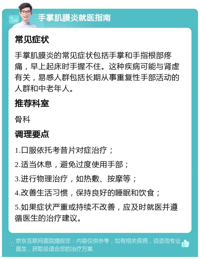 手掌肌膜炎就医指南 常见症状 手掌肌膜炎的常见症状包括手掌和手指根部疼痛，早上起床时手握不住。这种疾病可能与肾虚有关，易感人群包括长期从事重复性手部活动的人群和中老年人。 推荐科室 骨科 调理要点 1.口服依托考昔片对症治疗； 2.适当休息，避免过度使用手部； 3.进行物理治疗，如热敷、按摩等； 4.改善生活习惯，保持良好的睡眠和饮食； 5.如果症状严重或持续不改善，应及时就医并遵循医生的治疗建议。