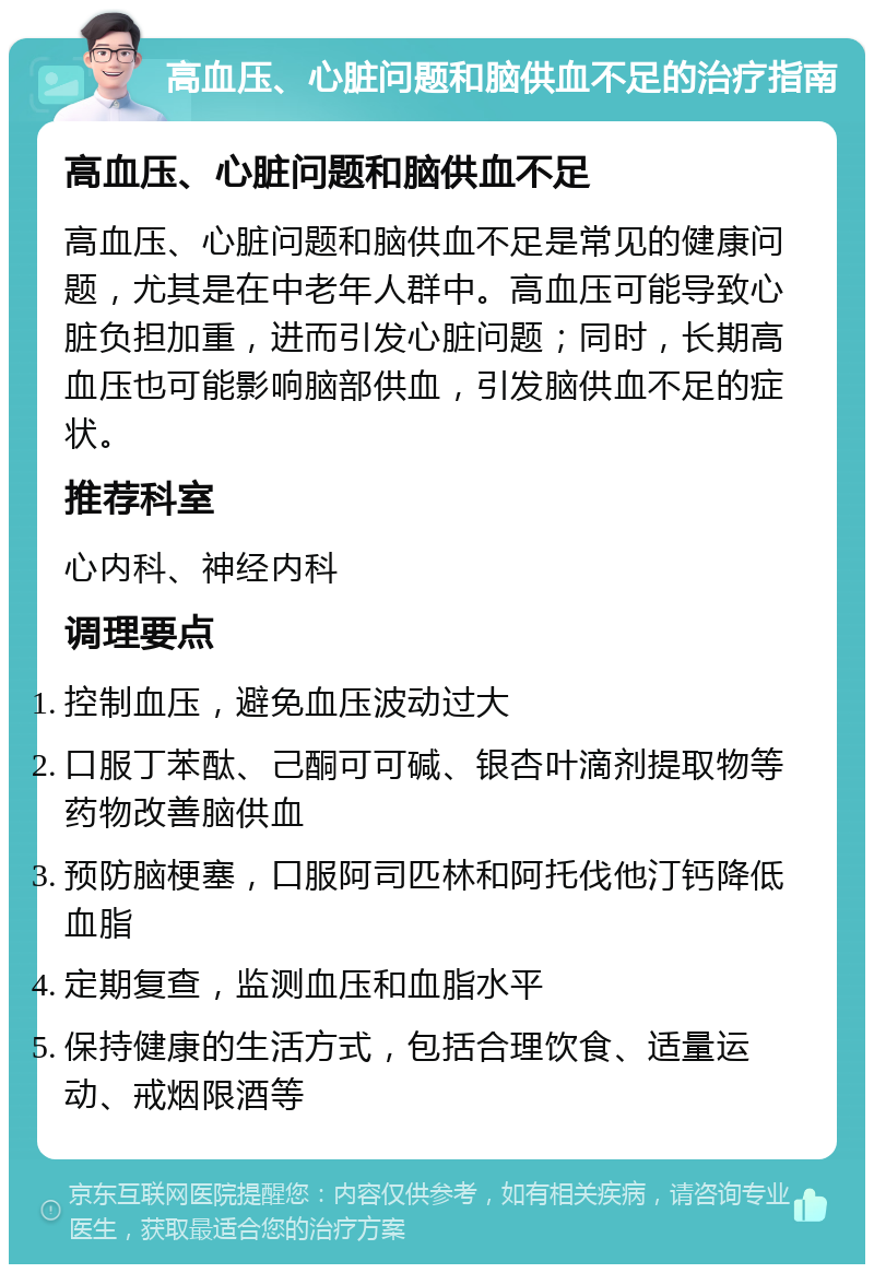 高血压、心脏问题和脑供血不足的治疗指南 高血压、心脏问题和脑供血不足 高血压、心脏问题和脑供血不足是常见的健康问题，尤其是在中老年人群中。高血压可能导致心脏负担加重，进而引发心脏问题；同时，长期高血压也可能影响脑部供血，引发脑供血不足的症状。 推荐科室 心内科、神经内科 调理要点 控制血压，避免血压波动过大 口服丁苯酞、己酮可可碱、银杏叶滴剂提取物等药物改善脑供血 预防脑梗塞，口服阿司匹林和阿托伐他汀钙降低血脂 定期复查，监测血压和血脂水平 保持健康的生活方式，包括合理饮食、适量运动、戒烟限酒等