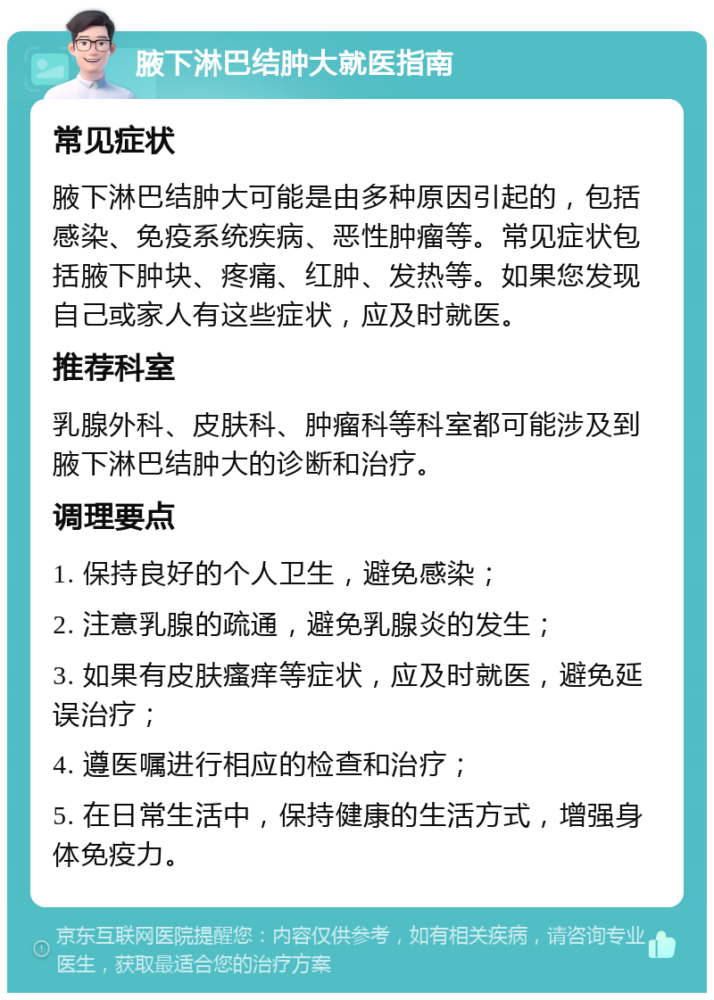 腋下淋巴结肿大就医指南 常见症状 腋下淋巴结肿大可能是由多种原因引起的，包括感染、免疫系统疾病、恶性肿瘤等。常见症状包括腋下肿块、疼痛、红肿、发热等。如果您发现自己或家人有这些症状，应及时就医。 推荐科室 乳腺外科、皮肤科、肿瘤科等科室都可能涉及到腋下淋巴结肿大的诊断和治疗。 调理要点 1. 保持良好的个人卫生，避免感染； 2. 注意乳腺的疏通，避免乳腺炎的发生； 3. 如果有皮肤瘙痒等症状，应及时就医，避免延误治疗； 4. 遵医嘱进行相应的检查和治疗； 5. 在日常生活中，保持健康的生活方式，增强身体免疫力。