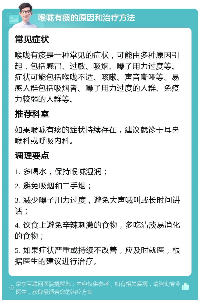 喉咙有痰的原因和治疗方法 常见症状 喉咙有痰是一种常见的症状，可能由多种原因引起，包括感冒、过敏、吸烟、嗓子用力过度等。症状可能包括喉咙不适、咳嗽、声音嘶哑等。易感人群包括吸烟者、嗓子用力过度的人群、免疫力较弱的人群等。 推荐科室 如果喉咙有痰的症状持续存在，建议就诊于耳鼻喉科或呼吸内科。 调理要点 1. 多喝水，保持喉咙湿润； 2. 避免吸烟和二手烟； 3. 减少嗓子用力过度，避免大声喊叫或长时间讲话； 4. 饮食上避免辛辣刺激的食物，多吃清淡易消化的食物； 5. 如果症状严重或持续不改善，应及时就医，根据医生的建议进行治疗。