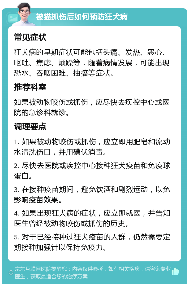 被猫抓伤后如何预防狂犬病 常见症状 狂犬病的早期症状可能包括头痛、发热、恶心、呕吐、焦虑、烦躁等，随着病情发展，可能出现恐水、吞咽困难、抽搐等症状。 推荐科室 如果被动物咬伤或抓伤，应尽快去疾控中心或医院的急诊科就诊。 调理要点 1. 如果被动物咬伤或抓伤，应立即用肥皂和流动水清洗伤口，并用碘伏消毒。 2. 尽快去医院或疾控中心接种狂犬疫苗和免疫球蛋白。 3. 在接种疫苗期间，避免饮酒和剧烈运动，以免影响疫苗效果。 4. 如果出现狂犬病的症状，应立即就医，并告知医生曾经被动物咬伤或抓伤的历史。 5. 对于已经接种过狂犬疫苗的人群，仍然需要定期接种加强针以保持免疫力。