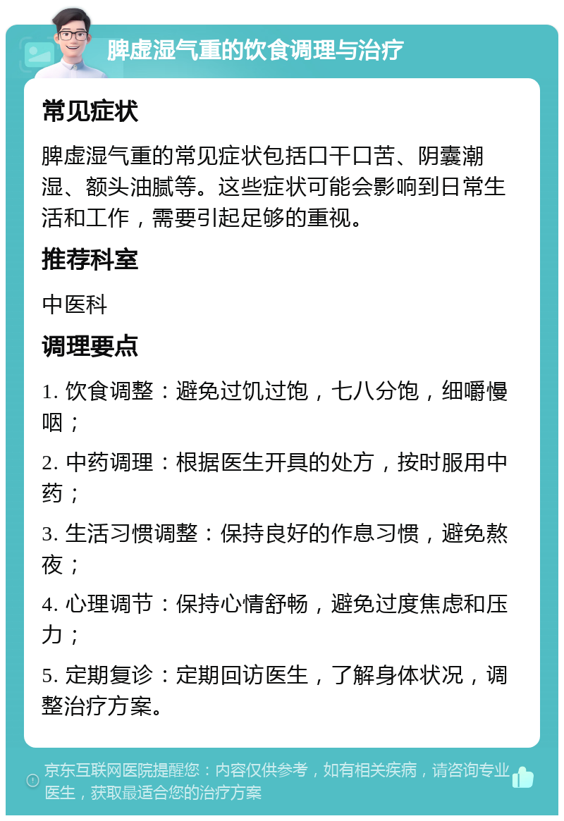 脾虚湿气重的饮食调理与治疗 常见症状 脾虚湿气重的常见症状包括口干口苦、阴囊潮湿、额头油腻等。这些症状可能会影响到日常生活和工作，需要引起足够的重视。 推荐科室 中医科 调理要点 1. 饮食调整：避免过饥过饱，七八分饱，细嚼慢咽； 2. 中药调理：根据医生开具的处方，按时服用中药； 3. 生活习惯调整：保持良好的作息习惯，避免熬夜； 4. 心理调节：保持心情舒畅，避免过度焦虑和压力； 5. 定期复诊：定期回访医生，了解身体状况，调整治疗方案。