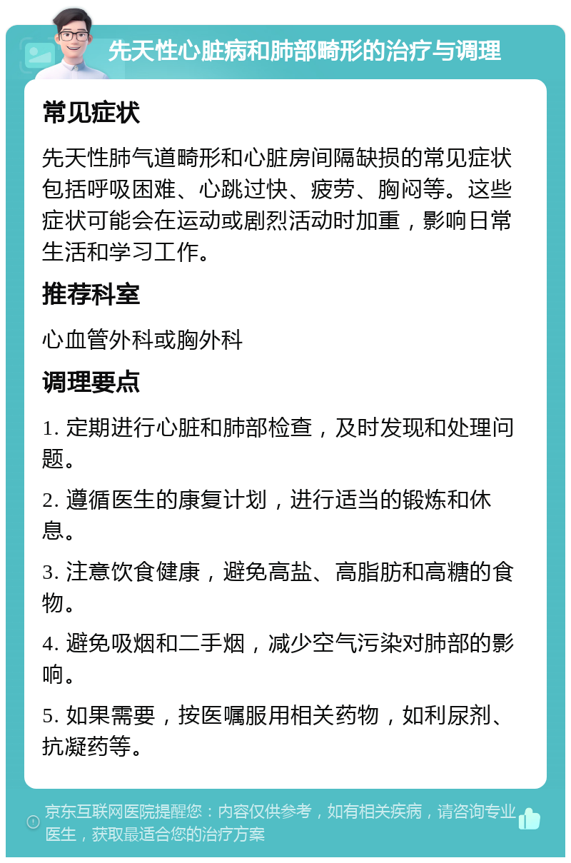 先天性心脏病和肺部畸形的治疗与调理 常见症状 先天性肺气道畸形和心脏房间隔缺损的常见症状包括呼吸困难、心跳过快、疲劳、胸闷等。这些症状可能会在运动或剧烈活动时加重，影响日常生活和学习工作。 推荐科室 心血管外科或胸外科 调理要点 1. 定期进行心脏和肺部检查，及时发现和处理问题。 2. 遵循医生的康复计划，进行适当的锻炼和休息。 3. 注意饮食健康，避免高盐、高脂肪和高糖的食物。 4. 避免吸烟和二手烟，减少空气污染对肺部的影响。 5. 如果需要，按医嘱服用相关药物，如利尿剂、抗凝药等。