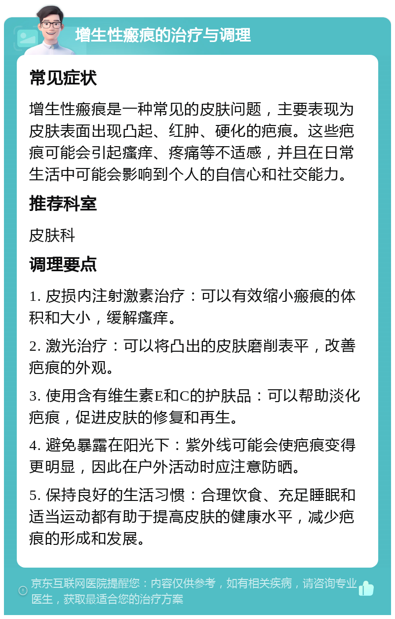 增生性瘢痕的治疗与调理 常见症状 增生性瘢痕是一种常见的皮肤问题，主要表现为皮肤表面出现凸起、红肿、硬化的疤痕。这些疤痕可能会引起瘙痒、疼痛等不适感，并且在日常生活中可能会影响到个人的自信心和社交能力。 推荐科室 皮肤科 调理要点 1. 皮损内注射激素治疗：可以有效缩小瘢痕的体积和大小，缓解瘙痒。 2. 激光治疗：可以将凸出的皮肤磨削表平，改善疤痕的外观。 3. 使用含有维生素E和C的护肤品：可以帮助淡化疤痕，促进皮肤的修复和再生。 4. 避免暴露在阳光下：紫外线可能会使疤痕变得更明显，因此在户外活动时应注意防晒。 5. 保持良好的生活习惯：合理饮食、充足睡眠和适当运动都有助于提高皮肤的健康水平，减少疤痕的形成和发展。