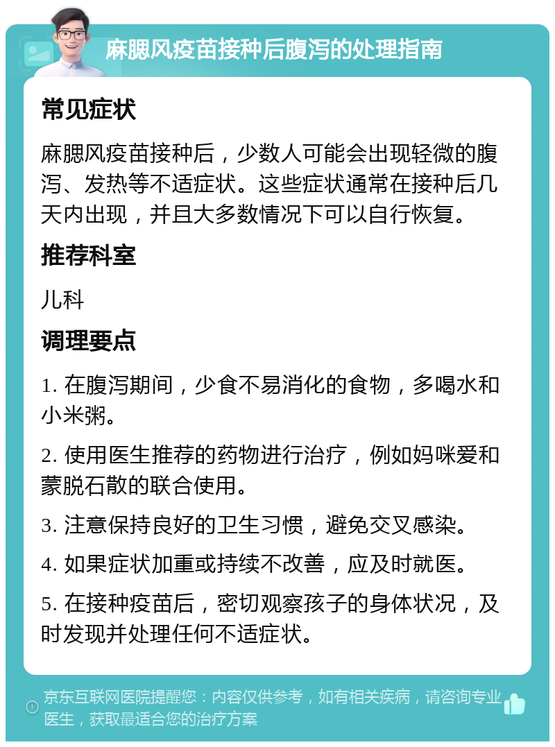 麻腮风疫苗接种后腹泻的处理指南 常见症状 麻腮风疫苗接种后，少数人可能会出现轻微的腹泻、发热等不适症状。这些症状通常在接种后几天内出现，并且大多数情况下可以自行恢复。 推荐科室 儿科 调理要点 1. 在腹泻期间，少食不易消化的食物，多喝水和小米粥。 2. 使用医生推荐的药物进行治疗，例如妈咪爱和蒙脱石散的联合使用。 3. 注意保持良好的卫生习惯，避免交叉感染。 4. 如果症状加重或持续不改善，应及时就医。 5. 在接种疫苗后，密切观察孩子的身体状况，及时发现并处理任何不适症状。