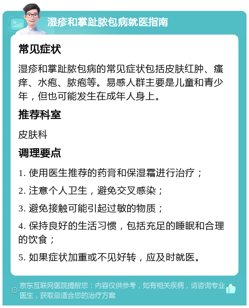 湿疹和掌趾脓包病就医指南 常见症状 湿疹和掌趾脓包病的常见症状包括皮肤红肿、瘙痒、水疱、脓疱等。易感人群主要是儿童和青少年，但也可能发生在成年人身上。 推荐科室 皮肤科 调理要点 1. 使用医生推荐的药膏和保湿霜进行治疗； 2. 注意个人卫生，避免交叉感染； 3. 避免接触可能引起过敏的物质； 4. 保持良好的生活习惯，包括充足的睡眠和合理的饮食； 5. 如果症状加重或不见好转，应及时就医。