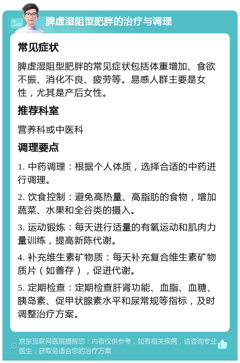 脾虚湿阻型肥胖的治疗与调理 常见症状 脾虚湿阻型肥胖的常见症状包括体重增加、食欲不振、消化不良、疲劳等。易感人群主要是女性，尤其是产后女性。 推荐科室 营养科或中医科 调理要点 1. 中药调理：根据个人体质，选择合适的中药进行调理。 2. 饮食控制：避免高热量、高脂肪的食物，增加蔬菜、水果和全谷类的摄入。 3. 运动锻炼：每天进行适量的有氧运动和肌肉力量训练，提高新陈代谢。 4. 补充维生素矿物质：每天补充复合维生素矿物质片（如善存），促进代谢。 5. 定期检查：定期检查肝肾功能、血脂、血糖、胰岛素、促甲状腺素水平和尿常规等指标，及时调整治疗方案。