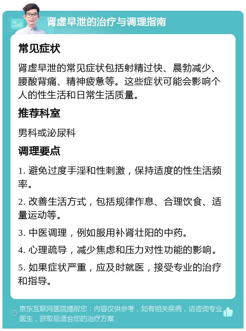 肾虚早泄的治疗与调理指南 常见症状 肾虚早泄的常见症状包括射精过快、晨勃减少、腰酸背痛、精神疲惫等。这些症状可能会影响个人的性生活和日常生活质量。 推荐科室 男科或泌尿科 调理要点 1. 避免过度手淫和性刺激，保持适度的性生活频率。 2. 改善生活方式，包括规律作息、合理饮食、适量运动等。 3. 中医调理，例如服用补肾壮阳的中药。 4. 心理疏导，减少焦虑和压力对性功能的影响。 5. 如果症状严重，应及时就医，接受专业的治疗和指导。