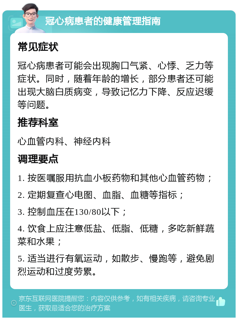 冠心病患者的健康管理指南 常见症状 冠心病患者可能会出现胸口气紧、心悸、乏力等症状。同时，随着年龄的增长，部分患者还可能出现大脑白质病变，导致记忆力下降、反应迟缓等问题。 推荐科室 心血管内科、神经内科 调理要点 1. 按医嘱服用抗血小板药物和其他心血管药物； 2. 定期复查心电图、血脂、血糖等指标； 3. 控制血压在130/80以下； 4. 饮食上应注意低盐、低脂、低糖，多吃新鲜蔬菜和水果； 5. 适当进行有氧运动，如散步、慢跑等，避免剧烈运动和过度劳累。