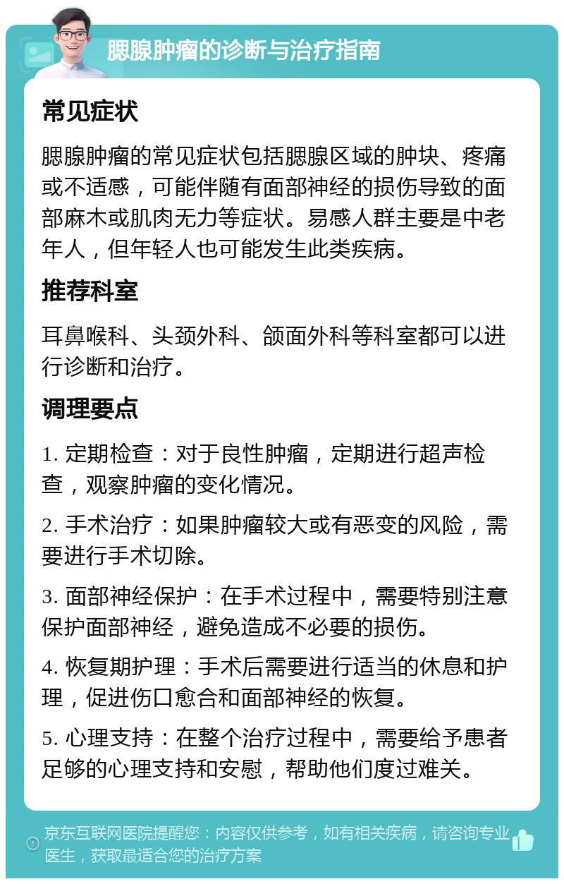 腮腺肿瘤的诊断与治疗指南 常见症状 腮腺肿瘤的常见症状包括腮腺区域的肿块、疼痛或不适感，可能伴随有面部神经的损伤导致的面部麻木或肌肉无力等症状。易感人群主要是中老年人，但年轻人也可能发生此类疾病。 推荐科室 耳鼻喉科、头颈外科、颌面外科等科室都可以进行诊断和治疗。 调理要点 1. 定期检查：对于良性肿瘤，定期进行超声检查，观察肿瘤的变化情况。 2. 手术治疗：如果肿瘤较大或有恶变的风险，需要进行手术切除。 3. 面部神经保护：在手术过程中，需要特别注意保护面部神经，避免造成不必要的损伤。 4. 恢复期护理：手术后需要进行适当的休息和护理，促进伤口愈合和面部神经的恢复。 5. 心理支持：在整个治疗过程中，需要给予患者足够的心理支持和安慰，帮助他们度过难关。