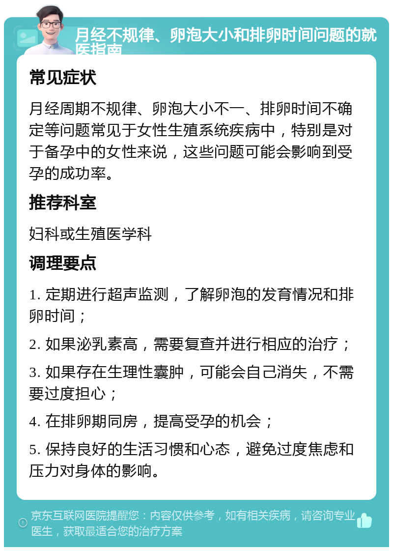 月经不规律、卵泡大小和排卵时间问题的就医指南 常见症状 月经周期不规律、卵泡大小不一、排卵时间不确定等问题常见于女性生殖系统疾病中，特别是对于备孕中的女性来说，这些问题可能会影响到受孕的成功率。 推荐科室 妇科或生殖医学科 调理要点 1. 定期进行超声监测，了解卵泡的发育情况和排卵时间； 2. 如果泌乳素高，需要复查并进行相应的治疗； 3. 如果存在生理性囊肿，可能会自己消失，不需要过度担心； 4. 在排卵期同房，提高受孕的机会； 5. 保持良好的生活习惯和心态，避免过度焦虑和压力对身体的影响。