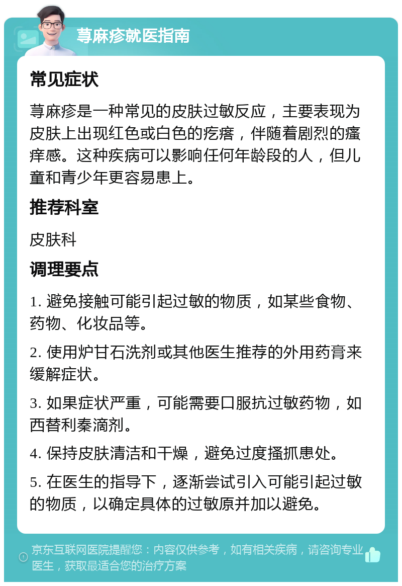 荨麻疹就医指南 常见症状 荨麻疹是一种常见的皮肤过敏反应，主要表现为皮肤上出现红色或白色的疙瘩，伴随着剧烈的瘙痒感。这种疾病可以影响任何年龄段的人，但儿童和青少年更容易患上。 推荐科室 皮肤科 调理要点 1. 避免接触可能引起过敏的物质，如某些食物、药物、化妆品等。 2. 使用炉甘石洗剂或其他医生推荐的外用药膏来缓解症状。 3. 如果症状严重，可能需要口服抗过敏药物，如西替利秦滴剂。 4. 保持皮肤清洁和干燥，避免过度搔抓患处。 5. 在医生的指导下，逐渐尝试引入可能引起过敏的物质，以确定具体的过敏原并加以避免。