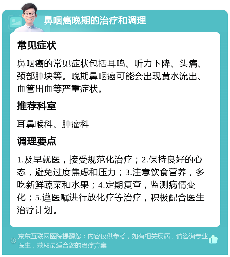 鼻咽癌晚期的治疗和调理 常见症状 鼻咽癌的常见症状包括耳鸣、听力下降、头痛、颈部肿块等。晚期鼻咽癌可能会出现黄水流出、血管出血等严重症状。 推荐科室 耳鼻喉科、肿瘤科 调理要点 1.及早就医，接受规范化治疗；2.保持良好的心态，避免过度焦虑和压力；3.注意饮食营养，多吃新鲜蔬菜和水果；4.定期复查，监测病情变化；5.遵医嘱进行放化疗等治疗，积极配合医生治疗计划。