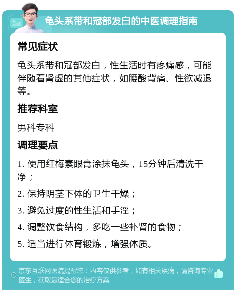 龟头系带和冠部发白的中医调理指南 常见症状 龟头系带和冠部发白，性生活时有疼痛感，可能伴随着肾虚的其他症状，如腰酸背痛、性欲减退等。 推荐科室 男科专科 调理要点 1. 使用红梅素眼膏涂抹龟头，15分钟后清洗干净； 2. 保持阴茎下体的卫生干燥； 3. 避免过度的性生活和手淫； 4. 调整饮食结构，多吃一些补肾的食物； 5. 适当进行体育锻炼，增强体质。