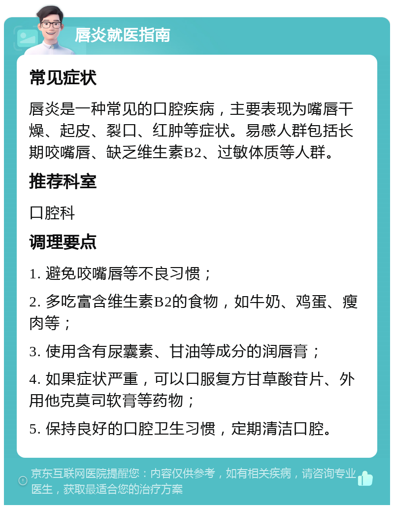 唇炎就医指南 常见症状 唇炎是一种常见的口腔疾病，主要表现为嘴唇干燥、起皮、裂口、红肿等症状。易感人群包括长期咬嘴唇、缺乏维生素B2、过敏体质等人群。 推荐科室 口腔科 调理要点 1. 避免咬嘴唇等不良习惯； 2. 多吃富含维生素B2的食物，如牛奶、鸡蛋、瘦肉等； 3. 使用含有尿囊素、甘油等成分的润唇膏； 4. 如果症状严重，可以口服复方甘草酸苷片、外用他克莫司软膏等药物； 5. 保持良好的口腔卫生习惯，定期清洁口腔。