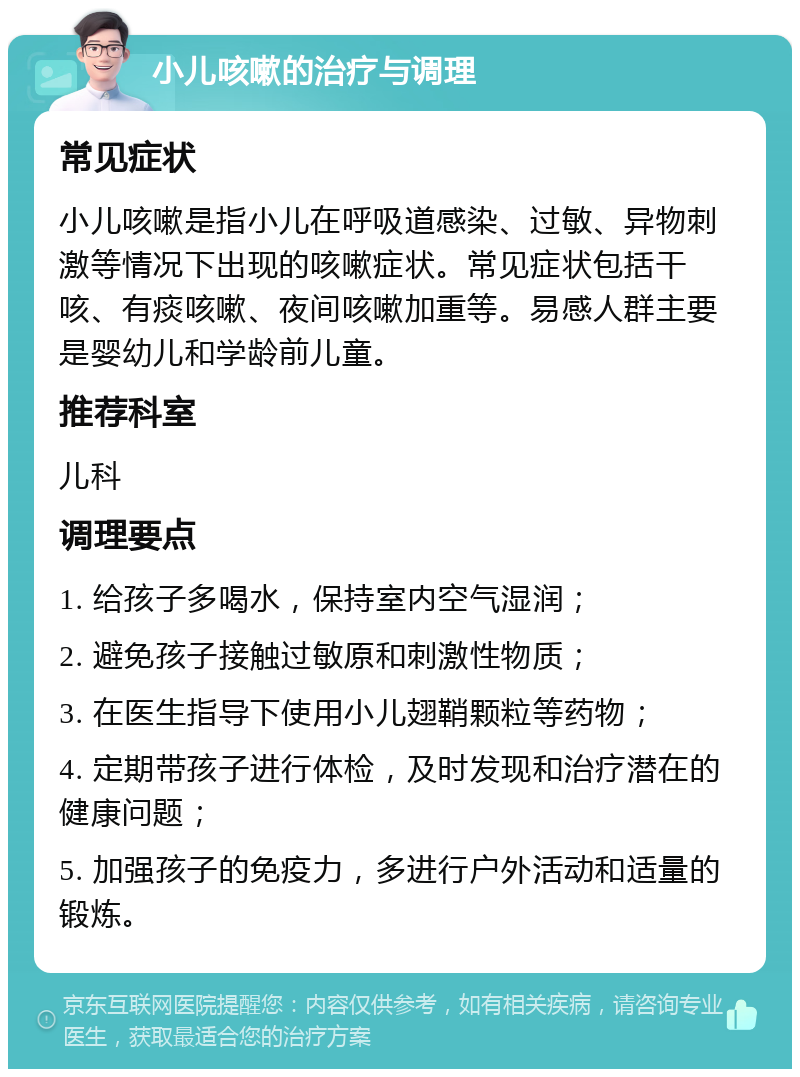 小儿咳嗽的治疗与调理 常见症状 小儿咳嗽是指小儿在呼吸道感染、过敏、异物刺激等情况下出现的咳嗽症状。常见症状包括干咳、有痰咳嗽、夜间咳嗽加重等。易感人群主要是婴幼儿和学龄前儿童。 推荐科室 儿科 调理要点 1. 给孩子多喝水，保持室内空气湿润； 2. 避免孩子接触过敏原和刺激性物质； 3. 在医生指导下使用小儿翅鞘颗粒等药物； 4. 定期带孩子进行体检，及时发现和治疗潜在的健康问题； 5. 加强孩子的免疫力，多进行户外活动和适量的锻炼。