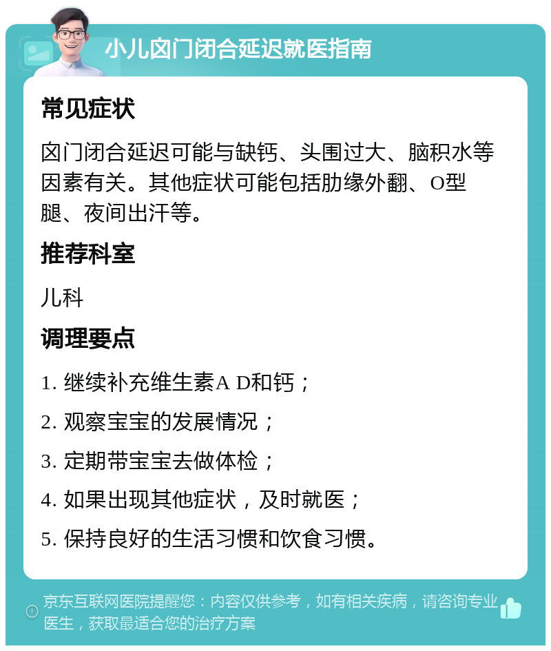 小儿囟门闭合延迟就医指南 常见症状 囟门闭合延迟可能与缺钙、头围过大、脑积水等因素有关。其他症状可能包括肋缘外翻、O型腿、夜间出汗等。 推荐科室 儿科 调理要点 1. 继续补充维生素A D和钙； 2. 观察宝宝的发展情况； 3. 定期带宝宝去做体检； 4. 如果出现其他症状，及时就医； 5. 保持良好的生活习惯和饮食习惯。