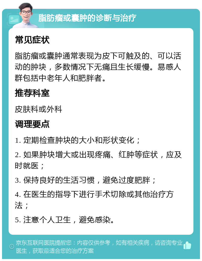 脂肪瘤或囊肿的诊断与治疗 常见症状 脂肪瘤或囊肿通常表现为皮下可触及的、可以活动的肿块，多数情况下无痛且生长缓慢。易感人群包括中老年人和肥胖者。 推荐科室 皮肤科或外科 调理要点 1. 定期检查肿块的大小和形状变化； 2. 如果肿块增大或出现疼痛、红肿等症状，应及时就医； 3. 保持良好的生活习惯，避免过度肥胖； 4. 在医生的指导下进行手术切除或其他治疗方法； 5. 注意个人卫生，避免感染。