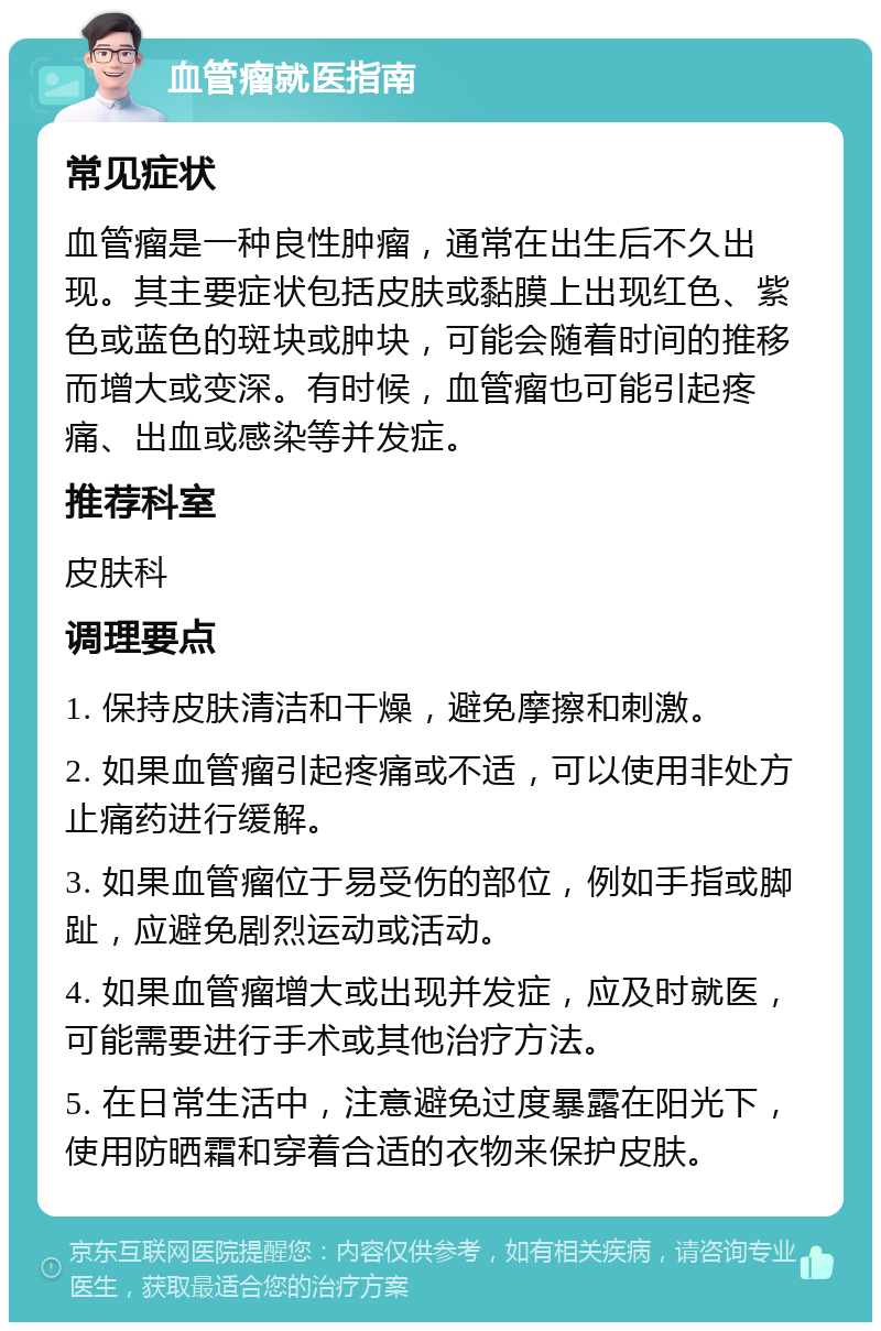 血管瘤就医指南 常见症状 血管瘤是一种良性肿瘤，通常在出生后不久出现。其主要症状包括皮肤或黏膜上出现红色、紫色或蓝色的斑块或肿块，可能会随着时间的推移而增大或变深。有时候，血管瘤也可能引起疼痛、出血或感染等并发症。 推荐科室 皮肤科 调理要点 1. 保持皮肤清洁和干燥，避免摩擦和刺激。 2. 如果血管瘤引起疼痛或不适，可以使用非处方止痛药进行缓解。 3. 如果血管瘤位于易受伤的部位，例如手指或脚趾，应避免剧烈运动或活动。 4. 如果血管瘤增大或出现并发症，应及时就医，可能需要进行手术或其他治疗方法。 5. 在日常生活中，注意避免过度暴露在阳光下，使用防晒霜和穿着合适的衣物来保护皮肤。