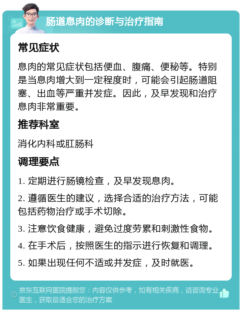 肠道息肉的诊断与治疗指南 常见症状 息肉的常见症状包括便血、腹痛、便秘等。特别是当息肉增大到一定程度时，可能会引起肠道阻塞、出血等严重并发症。因此，及早发现和治疗息肉非常重要。 推荐科室 消化内科或肛肠科 调理要点 1. 定期进行肠镜检查，及早发现息肉。 2. 遵循医生的建议，选择合适的治疗方法，可能包括药物治疗或手术切除。 3. 注意饮食健康，避免过度劳累和刺激性食物。 4. 在手术后，按照医生的指示进行恢复和调理。 5. 如果出现任何不适或并发症，及时就医。