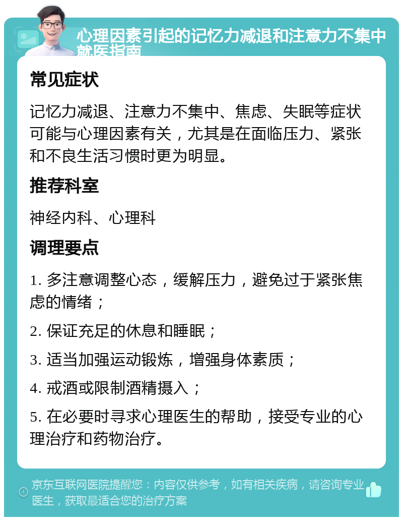 心理因素引起的记忆力减退和注意力不集中就医指南 常见症状 记忆力减退、注意力不集中、焦虑、失眠等症状可能与心理因素有关，尤其是在面临压力、紧张和不良生活习惯时更为明显。 推荐科室 神经内科、心理科 调理要点 1. 多注意调整心态，缓解压力，避免过于紧张焦虑的情绪； 2. 保证充足的休息和睡眠； 3. 适当加强运动锻炼，增强身体素质； 4. 戒酒或限制酒精摄入； 5. 在必要时寻求心理医生的帮助，接受专业的心理治疗和药物治疗。