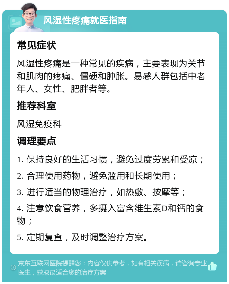 风湿性疼痛就医指南 常见症状 风湿性疼痛是一种常见的疾病，主要表现为关节和肌肉的疼痛、僵硬和肿胀。易感人群包括中老年人、女性、肥胖者等。 推荐科室 风湿免疫科 调理要点 1. 保持良好的生活习惯，避免过度劳累和受凉； 2. 合理使用药物，避免滥用和长期使用； 3. 进行适当的物理治疗，如热敷、按摩等； 4. 注意饮食营养，多摄入富含维生素D和钙的食物； 5. 定期复查，及时调整治疗方案。