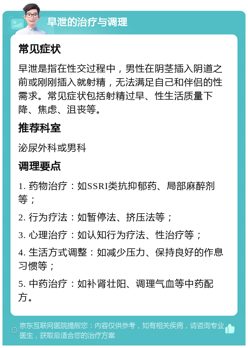 早泄的治疗与调理 常见症状 早泄是指在性交过程中，男性在阴茎插入阴道之前或刚刚插入就射精，无法满足自己和伴侣的性需求。常见症状包括射精过早、性生活质量下降、焦虑、沮丧等。 推荐科室 泌尿外科或男科 调理要点 1. 药物治疗：如SSRI类抗抑郁药、局部麻醉剂等； 2. 行为疗法：如暂停法、挤压法等； 3. 心理治疗：如认知行为疗法、性治疗等； 4. 生活方式调整：如减少压力、保持良好的作息习惯等； 5. 中药治疗：如补肾壮阳、调理气血等中药配方。