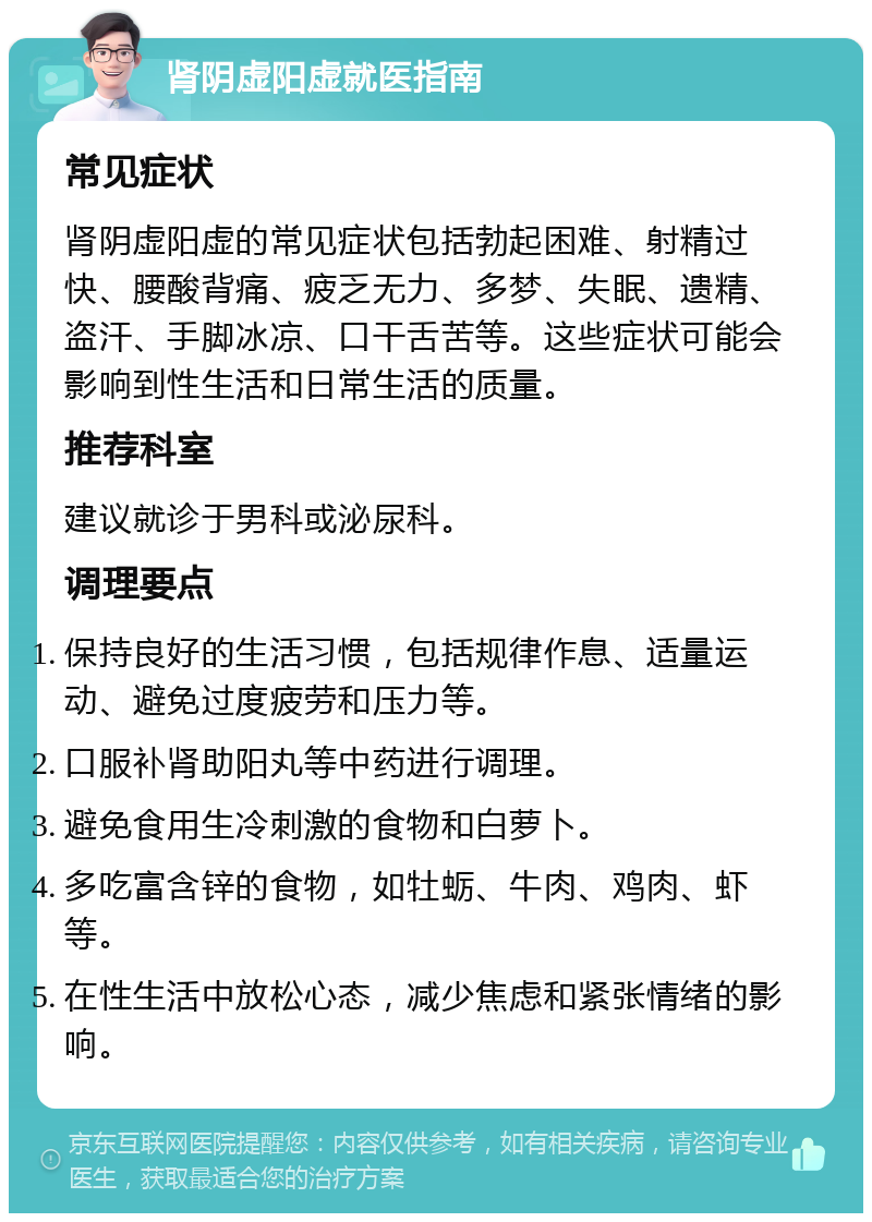 肾阴虚阳虚就医指南 常见症状 肾阴虚阳虚的常见症状包括勃起困难、射精过快、腰酸背痛、疲乏无力、多梦、失眠、遗精、盗汗、手脚冰凉、口干舌苦等。这些症状可能会影响到性生活和日常生活的质量。 推荐科室 建议就诊于男科或泌尿科。 调理要点 保持良好的生活习惯，包括规律作息、适量运动、避免过度疲劳和压力等。 口服补肾助阳丸等中药进行调理。 避免食用生冷刺激的食物和白萝卜。 多吃富含锌的食物，如牡蛎、牛肉、鸡肉、虾等。 在性生活中放松心态，减少焦虑和紧张情绪的影响。