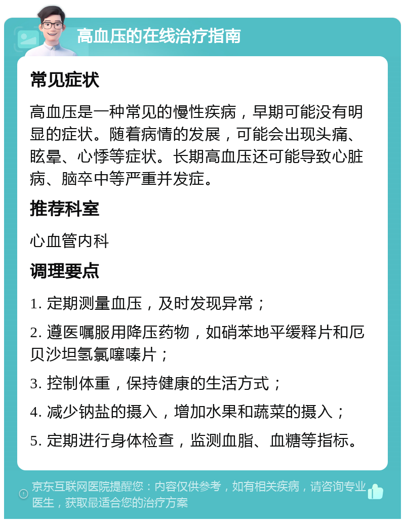 高血压的在线治疗指南 常见症状 高血压是一种常见的慢性疾病，早期可能没有明显的症状。随着病情的发展，可能会出现头痛、眩晕、心悸等症状。长期高血压还可能导致心脏病、脑卒中等严重并发症。 推荐科室 心血管内科 调理要点 1. 定期测量血压，及时发现异常； 2. 遵医嘱服用降压药物，如硝苯地平缓释片和厄贝沙坦氢氯噻嗪片； 3. 控制体重，保持健康的生活方式； 4. 减少钠盐的摄入，增加水果和蔬菜的摄入； 5. 定期进行身体检查，监测血脂、血糖等指标。