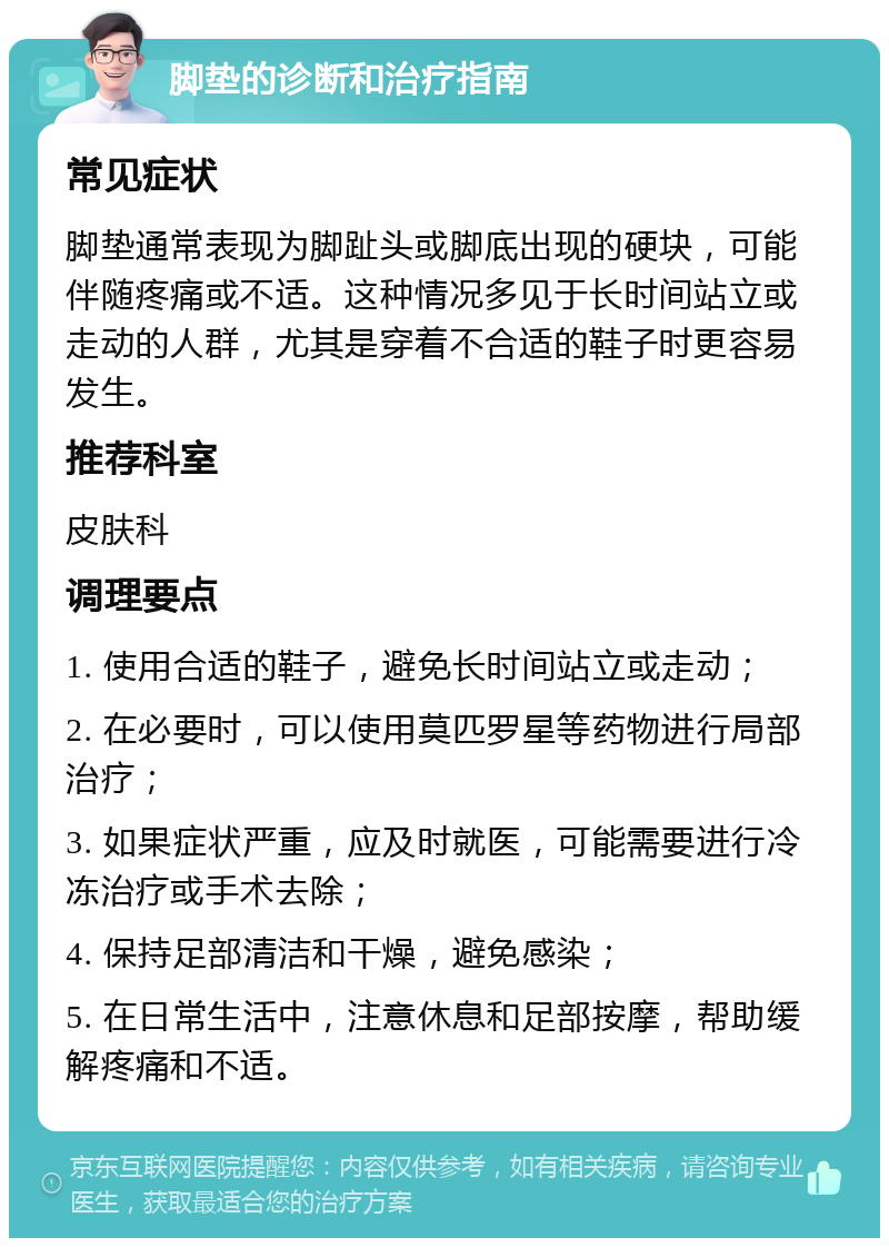 脚垫的诊断和治疗指南 常见症状 脚垫通常表现为脚趾头或脚底出现的硬块，可能伴随疼痛或不适。这种情况多见于长时间站立或走动的人群，尤其是穿着不合适的鞋子时更容易发生。 推荐科室 皮肤科 调理要点 1. 使用合适的鞋子，避免长时间站立或走动； 2. 在必要时，可以使用莫匹罗星等药物进行局部治疗； 3. 如果症状严重，应及时就医，可能需要进行冷冻治疗或手术去除； 4. 保持足部清洁和干燥，避免感染； 5. 在日常生活中，注意休息和足部按摩，帮助缓解疼痛和不适。