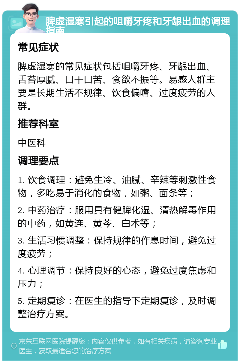 脾虚湿寒引起的咀嚼牙疼和牙龈出血的调理指南 常见症状 脾虚湿寒的常见症状包括咀嚼牙疼、牙龈出血、舌苔厚腻、口干口苦、食欲不振等。易感人群主要是长期生活不规律、饮食偏嗜、过度疲劳的人群。 推荐科室 中医科 调理要点 1. 饮食调理：避免生冷、油腻、辛辣等刺激性食物，多吃易于消化的食物，如粥、面条等； 2. 中药治疗：服用具有健脾化湿、清热解毒作用的中药，如黄连、黄芩、白术等； 3. 生活习惯调整：保持规律的作息时间，避免过度疲劳； 4. 心理调节：保持良好的心态，避免过度焦虑和压力； 5. 定期复诊：在医生的指导下定期复诊，及时调整治疗方案。