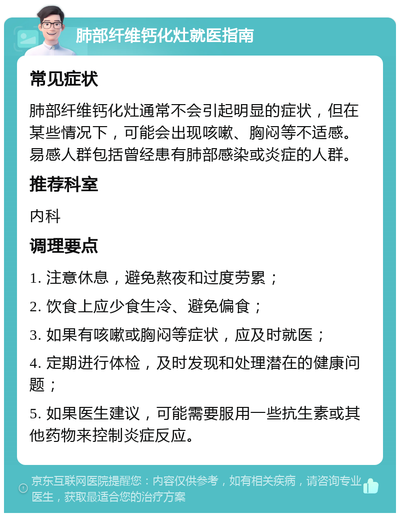 肺部纤维钙化灶就医指南 常见症状 肺部纤维钙化灶通常不会引起明显的症状，但在某些情况下，可能会出现咳嗽、胸闷等不适感。易感人群包括曾经患有肺部感染或炎症的人群。 推荐科室 内科 调理要点 1. 注意休息，避免熬夜和过度劳累； 2. 饮食上应少食生冷、避免偏食； 3. 如果有咳嗽或胸闷等症状，应及时就医； 4. 定期进行体检，及时发现和处理潜在的健康问题； 5. 如果医生建议，可能需要服用一些抗生素或其他药物来控制炎症反应。