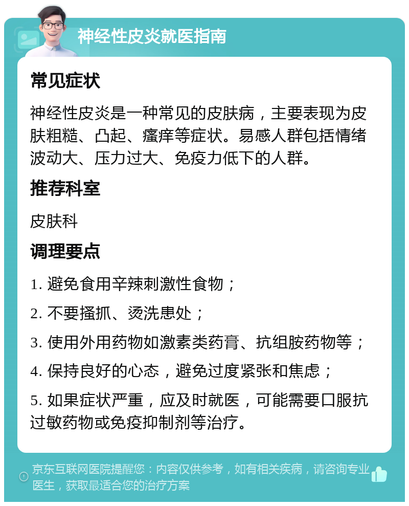 神经性皮炎就医指南 常见症状 神经性皮炎是一种常见的皮肤病，主要表现为皮肤粗糙、凸起、瘙痒等症状。易感人群包括情绪波动大、压力过大、免疫力低下的人群。 推荐科室 皮肤科 调理要点 1. 避免食用辛辣刺激性食物； 2. 不要搔抓、烫洗患处； 3. 使用外用药物如激素类药膏、抗组胺药物等； 4. 保持良好的心态，避免过度紧张和焦虑； 5. 如果症状严重，应及时就医，可能需要口服抗过敏药物或免疫抑制剂等治疗。