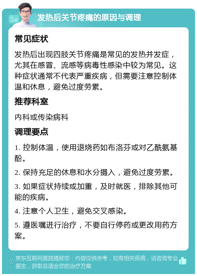 发热后关节疼痛的原因与调理 常见症状 发热后出现四肢关节疼痛是常见的发热并发症，尤其在感冒、流感等病毒性感染中较为常见。这种症状通常不代表严重疾病，但需要注意控制体温和休息，避免过度劳累。 推荐科室 内科或传染病科 调理要点 1. 控制体温，使用退烧药如布洛芬或对乙酰氨基酚。 2. 保持充足的休息和水分摄入，避免过度劳累。 3. 如果症状持续或加重，及时就医，排除其他可能的疾病。 4. 注意个人卫生，避免交叉感染。 5. 遵医嘱进行治疗，不要自行停药或更改用药方案。