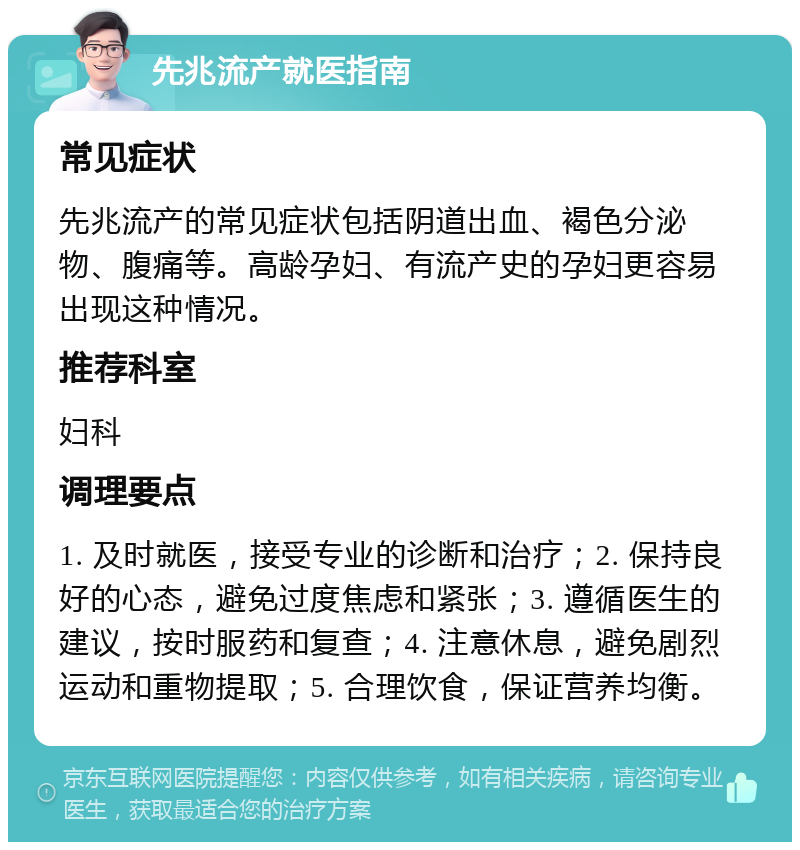 先兆流产就医指南 常见症状 先兆流产的常见症状包括阴道出血、褐色分泌物、腹痛等。高龄孕妇、有流产史的孕妇更容易出现这种情况。 推荐科室 妇科 调理要点 1. 及时就医，接受专业的诊断和治疗；2. 保持良好的心态，避免过度焦虑和紧张；3. 遵循医生的建议，按时服药和复查；4. 注意休息，避免剧烈运动和重物提取；5. 合理饮食，保证营养均衡。