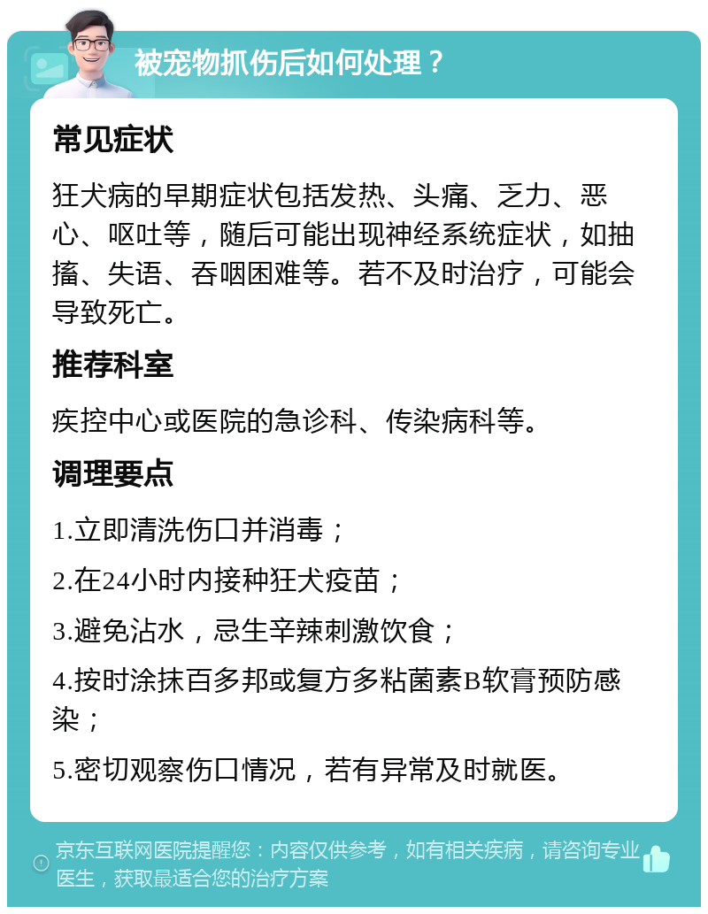 被宠物抓伤后如何处理？ 常见症状 狂犬病的早期症状包括发热、头痛、乏力、恶心、呕吐等，随后可能出现神经系统症状，如抽搐、失语、吞咽困难等。若不及时治疗，可能会导致死亡。 推荐科室 疾控中心或医院的急诊科、传染病科等。 调理要点 1.立即清洗伤口并消毒； 2.在24小时内接种狂犬疫苗； 3.避免沾水，忌生辛辣刺激饮食； 4.按时涂抹百多邦或复方多粘菌素B软膏预防感染； 5.密切观察伤口情况，若有异常及时就医。