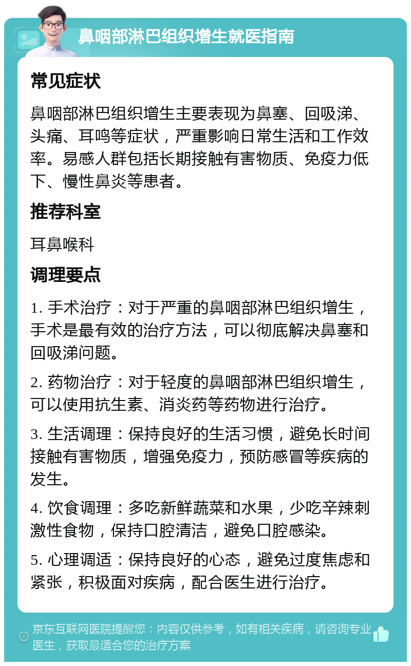 鼻咽部淋巴组织增生就医指南 常见症状 鼻咽部淋巴组织增生主要表现为鼻塞、回吸涕、头痛、耳鸣等症状，严重影响日常生活和工作效率。易感人群包括长期接触有害物质、免疫力低下、慢性鼻炎等患者。 推荐科室 耳鼻喉科 调理要点 1. 手术治疗：对于严重的鼻咽部淋巴组织增生，手术是最有效的治疗方法，可以彻底解决鼻塞和回吸涕问题。 2. 药物治疗：对于轻度的鼻咽部淋巴组织增生，可以使用抗生素、消炎药等药物进行治疗。 3. 生活调理：保持良好的生活习惯，避免长时间接触有害物质，增强免疫力，预防感冒等疾病的发生。 4. 饮食调理：多吃新鲜蔬菜和水果，少吃辛辣刺激性食物，保持口腔清洁，避免口腔感染。 5. 心理调适：保持良好的心态，避免过度焦虑和紧张，积极面对疾病，配合医生进行治疗。