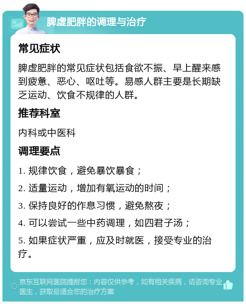 脾虚肥胖的调理与治疗 常见症状 脾虚肥胖的常见症状包括食欲不振、早上醒来感到疲惫、恶心、呕吐等。易感人群主要是长期缺乏运动、饮食不规律的人群。 推荐科室 内科或中医科 调理要点 1. 规律饮食，避免暴饮暴食； 2. 适量运动，增加有氧运动的时间； 3. 保持良好的作息习惯，避免熬夜； 4. 可以尝试一些中药调理，如四君子汤； 5. 如果症状严重，应及时就医，接受专业的治疗。