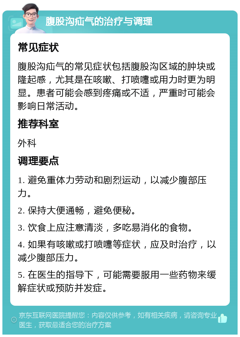 腹股沟疝气的治疗与调理 常见症状 腹股沟疝气的常见症状包括腹股沟区域的肿块或隆起感，尤其是在咳嗽、打喷嚏或用力时更为明显。患者可能会感到疼痛或不适，严重时可能会影响日常活动。 推荐科室 外科 调理要点 1. 避免重体力劳动和剧烈运动，以减少腹部压力。 2. 保持大便通畅，避免便秘。 3. 饮食上应注意清淡，多吃易消化的食物。 4. 如果有咳嗽或打喷嚏等症状，应及时治疗，以减少腹部压力。 5. 在医生的指导下，可能需要服用一些药物来缓解症状或预防并发症。