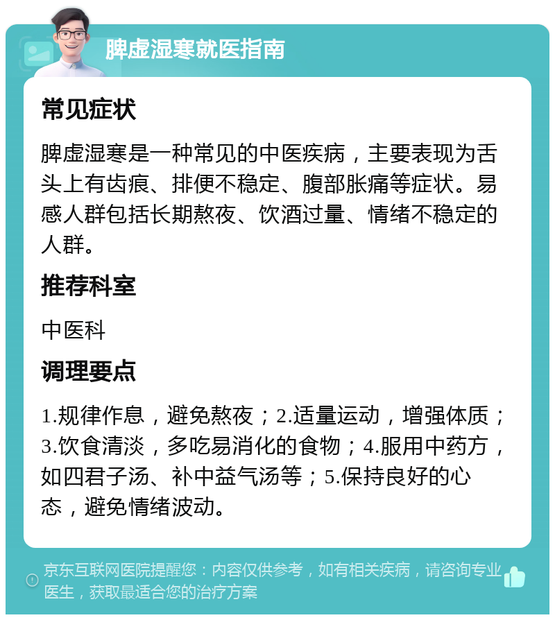 脾虚湿寒就医指南 常见症状 脾虚湿寒是一种常见的中医疾病，主要表现为舌头上有齿痕、排便不稳定、腹部胀痛等症状。易感人群包括长期熬夜、饮酒过量、情绪不稳定的人群。 推荐科室 中医科 调理要点 1.规律作息，避免熬夜；2.适量运动，增强体质；3.饮食清淡，多吃易消化的食物；4.服用中药方，如四君子汤、补中益气汤等；5.保持良好的心态，避免情绪波动。