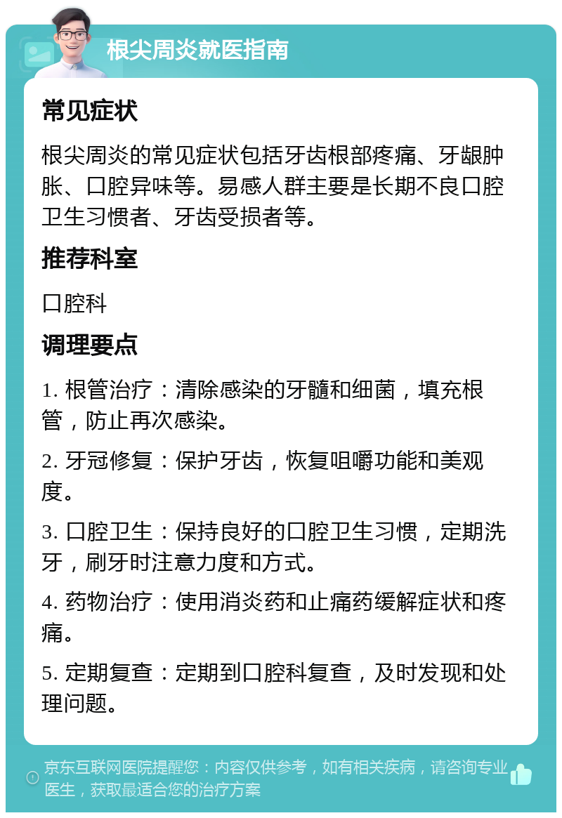 根尖周炎就医指南 常见症状 根尖周炎的常见症状包括牙齿根部疼痛、牙龈肿胀、口腔异味等。易感人群主要是长期不良口腔卫生习惯者、牙齿受损者等。 推荐科室 口腔科 调理要点 1. 根管治疗：清除感染的牙髓和细菌，填充根管，防止再次感染。 2. 牙冠修复：保护牙齿，恢复咀嚼功能和美观度。 3. 口腔卫生：保持良好的口腔卫生习惯，定期洗牙，刷牙时注意力度和方式。 4. 药物治疗：使用消炎药和止痛药缓解症状和疼痛。 5. 定期复查：定期到口腔科复查，及时发现和处理问题。